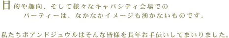 目的や趣向、そして様々なキャパシティ会場でのパーティーは、なかなかイメージも湧かないものです。私たちポアンドジュウルはそんな皆様を長年お手伝いしてまいりました。